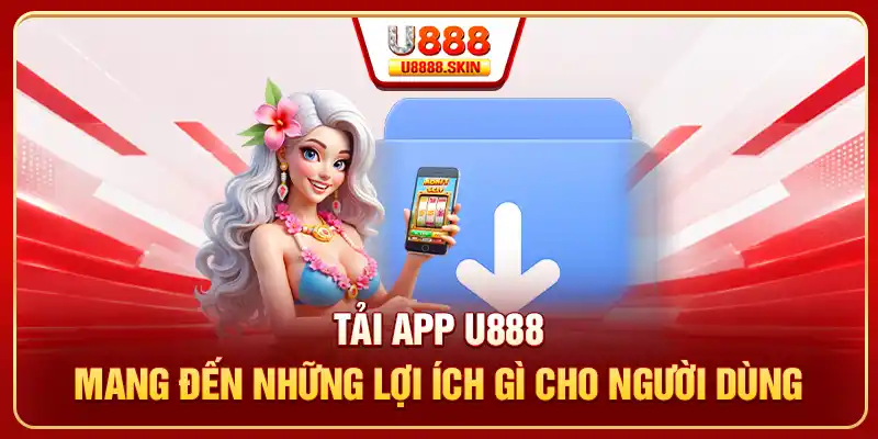 Tải app U888 mang đến những lợi ích gì cho người dùng